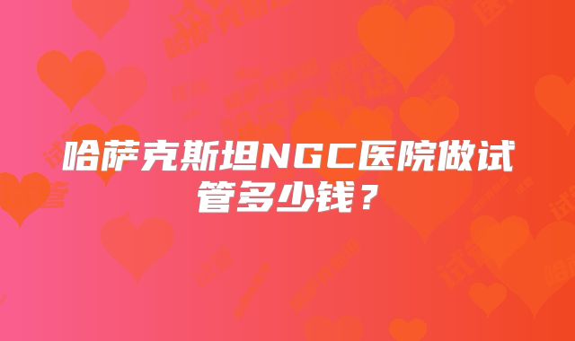 哈萨克斯坦NGC医院做试管多少钱？
