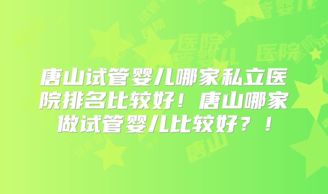 唐山试管婴儿哪家私立医院排名比较好！唐山哪家做试管婴儿比较好？！