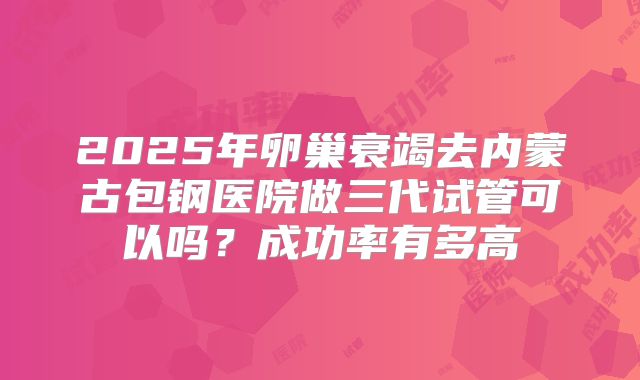 2025年卵巢衰竭去内蒙古包钢医院做三代试管可以吗？成功率有多高