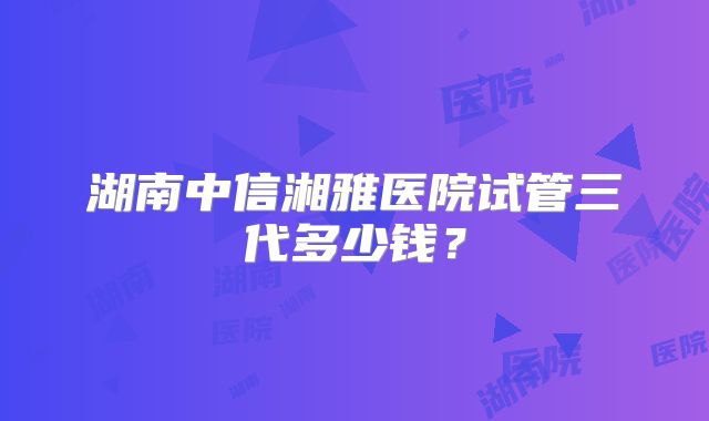 湖南中信湘雅医院试管三代多少钱？