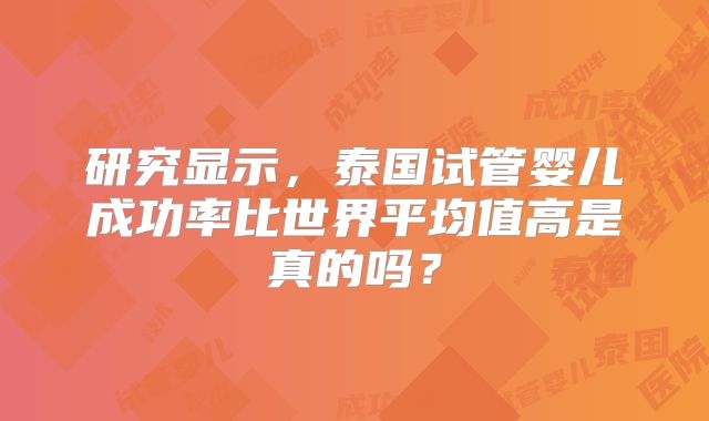 研究显示,泰国试管婴儿成功率比世界平均值高是真的吗?