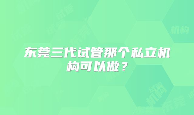东莞三代试管那个私立机构可以做？