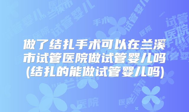 做了结扎手术可以在兰溪市试管医院做试管婴儿吗(结扎的能做试管婴儿吗)