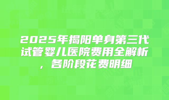 2025年揭阳单身第三代试管婴儿医院费用全解析，各阶段花费明细
