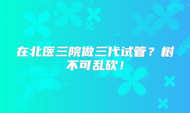 在北医三院做三代试管?树不可乱砍!
