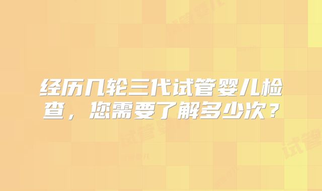 经历几轮三代试管婴儿检查,您需要了解多少次?