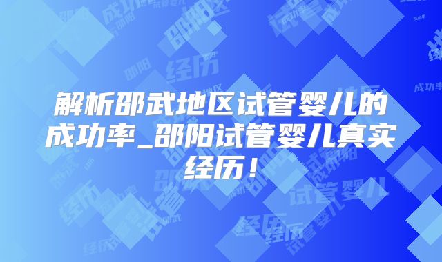 解析邵武地区试管婴儿的成功率_邵阳试管婴儿真实经历！