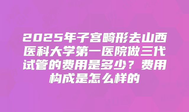 2025年子宫畸形去山西医科大学第一医院做三代试管的费用是多少？费用构成是怎么样的