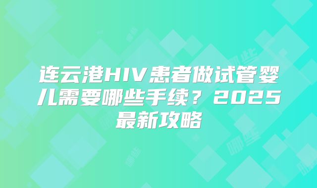 连云港HIV患者做试管婴儿需要哪些手续？2025最新攻略