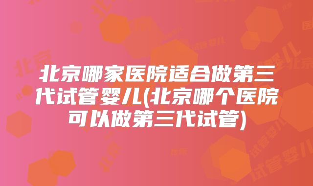 北京哪家医院适合做第三代试管婴儿(北京哪个医院可以做第三代试管)
