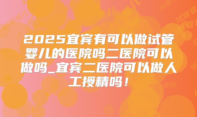 2025宜宾有可以做试管婴儿的医院吗二医院可以做吗_宜宾二医院可以做人工授精吗!