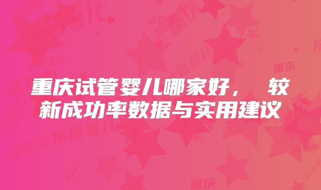 重庆试管婴儿哪家好， 较新成功率数据与实用建议