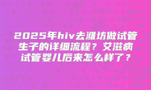 2025年hiv去潍坊做试管生子的详细流程？艾滋病试管婴儿后来怎么样了？