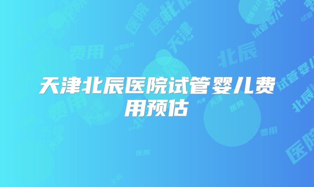 天津北辰医院试管婴儿费用预估
