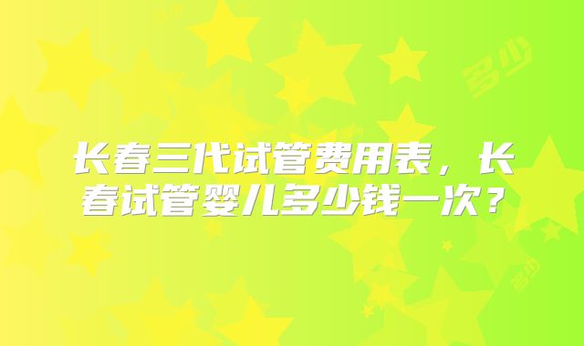 长春三代试管费用表,长春试管婴儿多少钱一次?