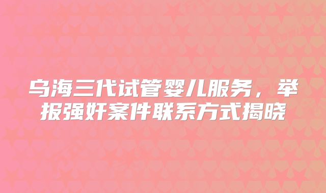 乌海三代试管婴儿服务,举报强奸案件联系方式揭晓