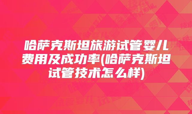 哈萨克斯坦旅游试管婴儿费用及成功率(哈萨克斯坦试管技术怎么样)