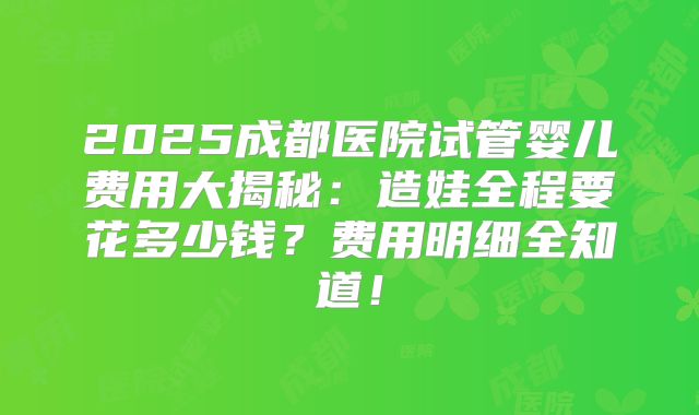 2025成都医院试管婴儿费用大揭秘:造娃全程要花多少钱?费用明细全知道!
