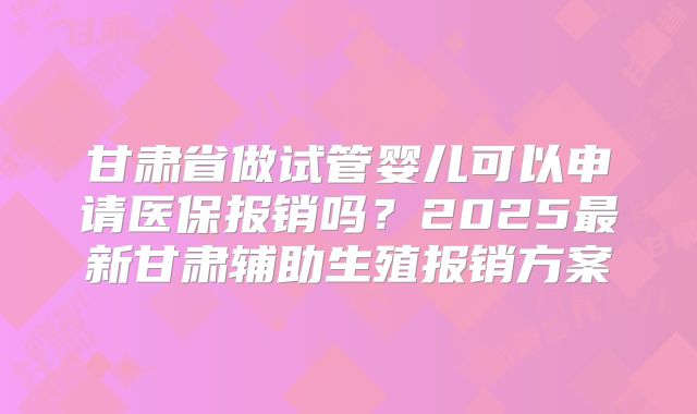 甘肃省做试管婴儿可以申请医保报销吗？2025最新甘肃辅助生殖报销方案