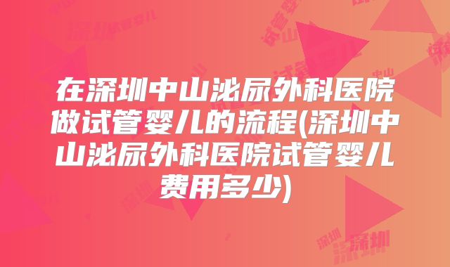 在深圳中山泌尿外科医院做试管婴儿的流程(深圳中山泌尿外科医院试管婴儿费用多少)