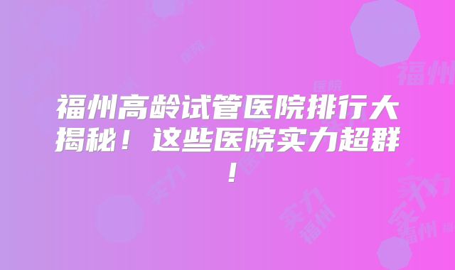 福州高龄试管医院排行大揭秘！这些医院实力超群！