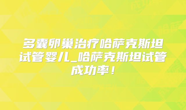 多囊卵巢治疗哈萨克斯坦试管婴儿_哈萨克斯坦试管成功率!
