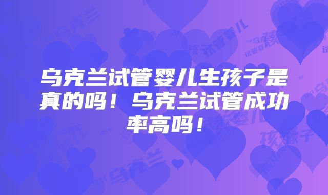 乌克兰试管婴儿生孩子是真的吗！乌克兰试管成功率高吗！