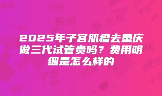2025年子宫肌瘤去重庆做三代试管贵吗?费用明细是怎么样的