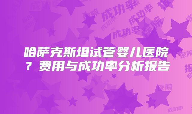 哈萨克斯坦试管婴儿医院？费用与成功率分析报告