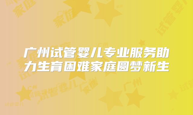 广州试管婴儿专业服务助力生育困难家庭圆梦新生