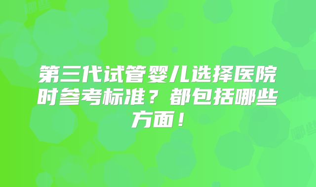 第三代试管婴儿选择医院时参考标准?都包括哪些方面!