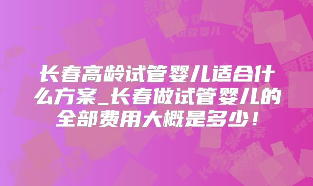长春高龄试管婴儿适合什么方案_长春做试管婴儿的全部费用大概是多少！