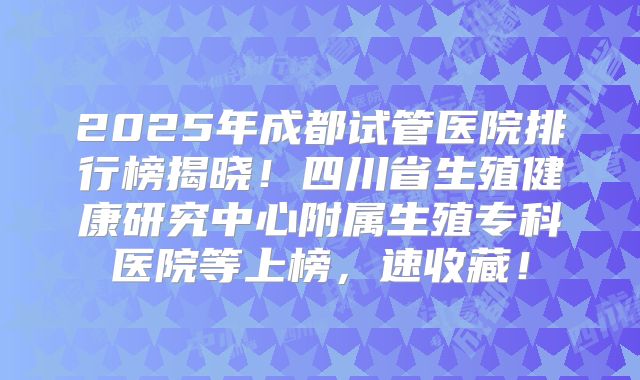 2025年成都试管医院排行榜揭晓！四川省生殖健康研究中心附属生殖专科医院等上榜，速收藏！