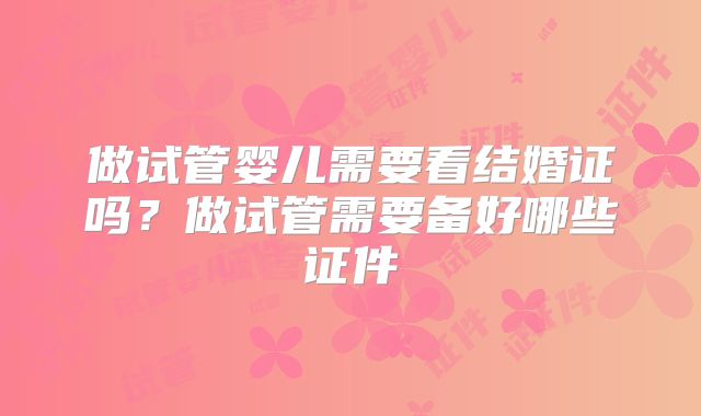 做试管婴儿需要看结婚证吗？做试管需要备好哪些证件