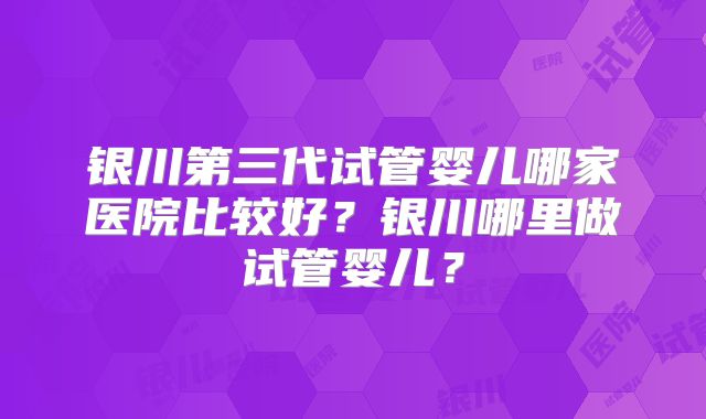 银川第三代试管婴儿哪家医院比较好?银川哪里做试管婴儿?
