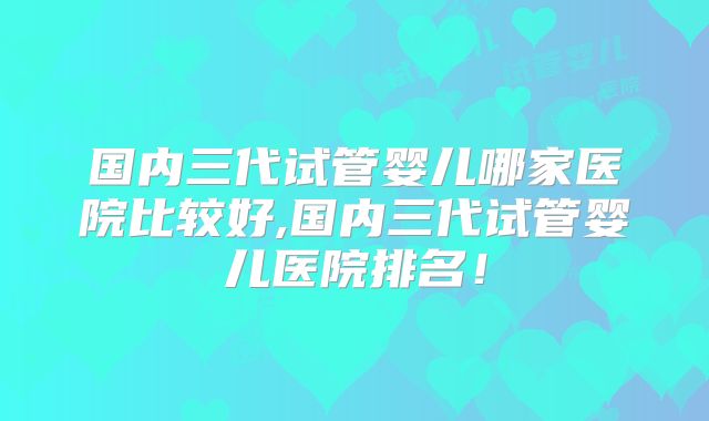 国内三代试管婴儿哪家医院比较好,国内三代试管婴儿医院排名!