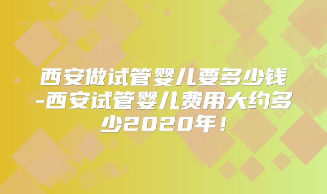 西安做试管婴儿要多少钱-西安试管婴儿费用大约多少2020年！