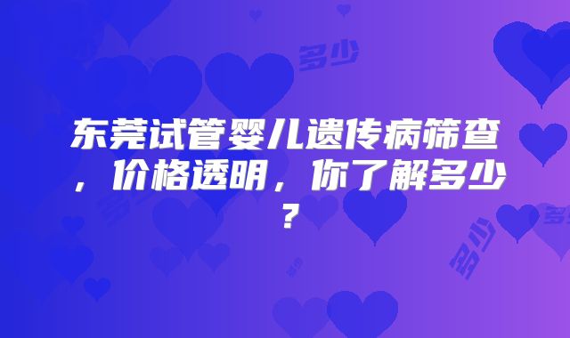 东莞试管婴儿遗传病筛查,价格透明,你了解多少?