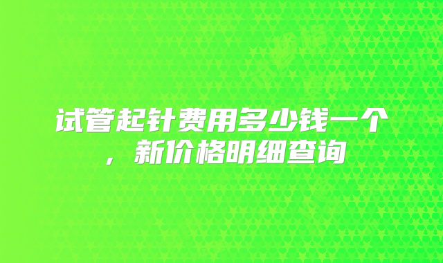 试管起针费用多少钱一个，新价格明细查询