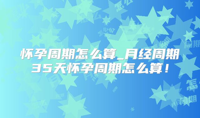 怀孕周期怎么算_月经周期35天怀孕周期怎么算!