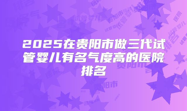2025在贵阳市做三代试管婴儿有名气度高的医院排名