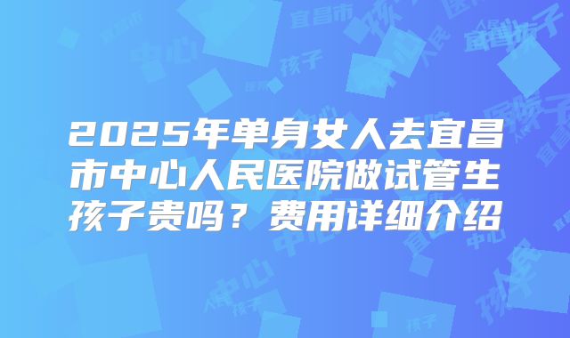 2025年单身女人去宜昌市中心人民医院做试管生孩子贵吗？费用详细介绍