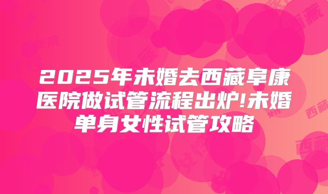 2025年未婚去西藏阜康医院做试管流程出炉!未婚单身女性试管攻略