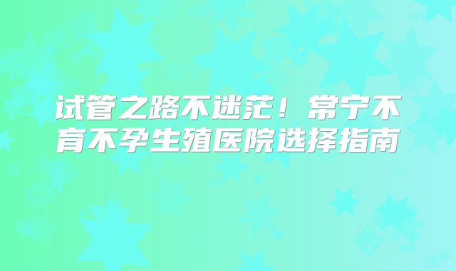 试管之路不迷茫！常宁不育不孕生殖医院选择指南‌