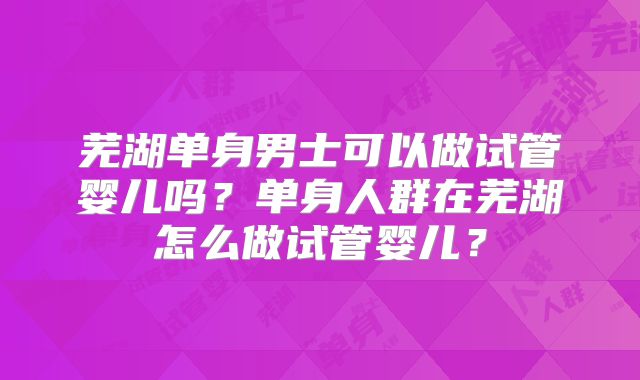 芜湖单身男士可以做试管婴儿吗?单身人群在芜湖怎么做试管婴儿?