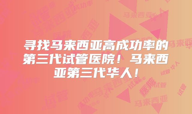 寻找马来西亚高成功率的第三代试管医院！马来西亚第三代华人！