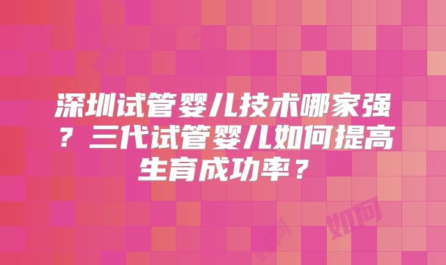 深圳试管婴儿技术哪家强？三代试管婴儿如何提高生育成功率？