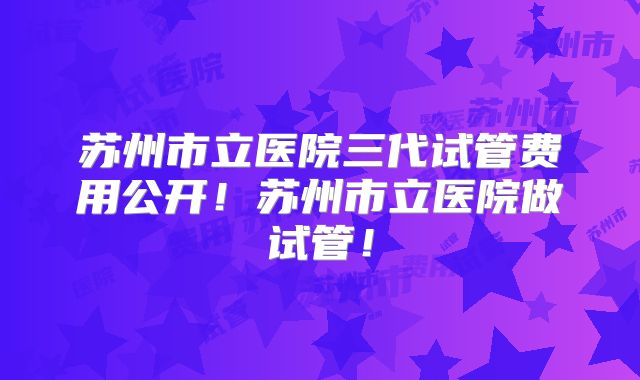 苏州市立医院三代试管费用公开！苏州市立医院做试管！