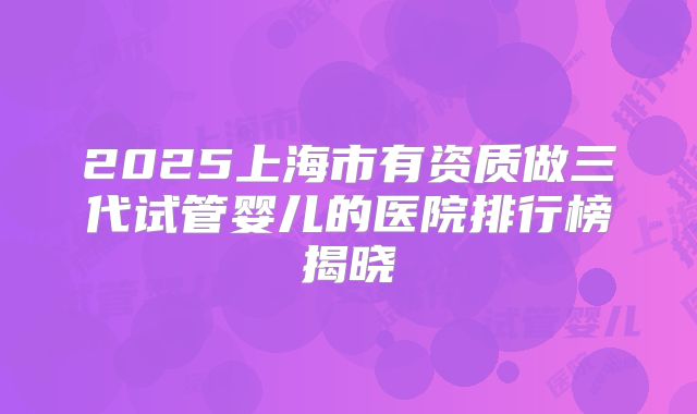 2025上海市有资质做三代试管婴儿的医院排行榜揭晓