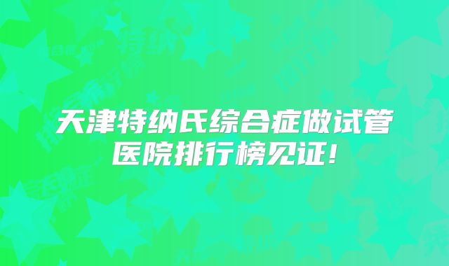 天津特纳氏综合症做试管医院排行榜见证!